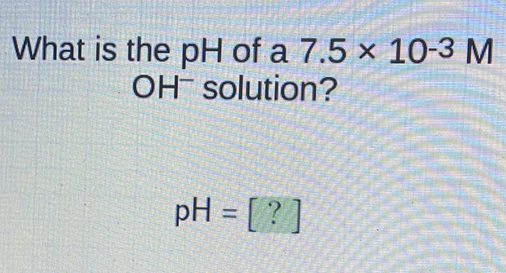 What is the \( \mathrm{pH} \) of a \( 7.5 \times 10^{-3} \mathrm{M} \) \( \mathrm{OH}^{-} \)solution?
\[
\mathrm{pH}=[?]
\]