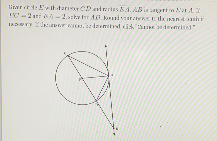 Given circle \( E \) with diameter \( \overline{C D} \) and radius \( \overline{E A} \cdot \overline{A B} \) is tangent to \( E \) at \( A \). If \( E C=2 \) and \( E A=2 \), solve for \( A D \). Round your answer to the nearest tenth if necessary. If the answer cannot be determined, click "Cannot be determined."