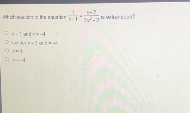 Which solution to the equation \( \frac{1}{x-1}=\frac{x-2}{2 x^{2}-2} \) is extraneous?
\( x=1 \) and \( x=-4 \)
neither \( x=1 \) or \( x=-4 \)
\( x=1 \)
\( x=-4 \)