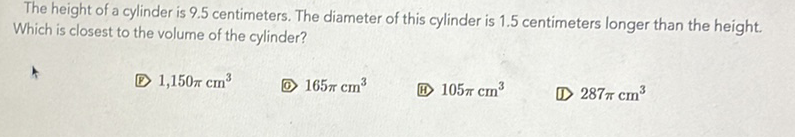 The height of a cylinder is \( 9.5 \) centimeters. The diameter of this cylinder is \( 1.5 \) centimeters longer than the height. Which is closest to the volume of the cylinder?
( ) \( 1,150 \pi \mathrm{cm}^{3} \)
(-) \( 165 \pi \mathrm{cm}^{3} \)
(i) \( 105 \pi \mathrm{cm}^{3} \)
D) \( 287 \pi \mathrm{cm}^{3} \)