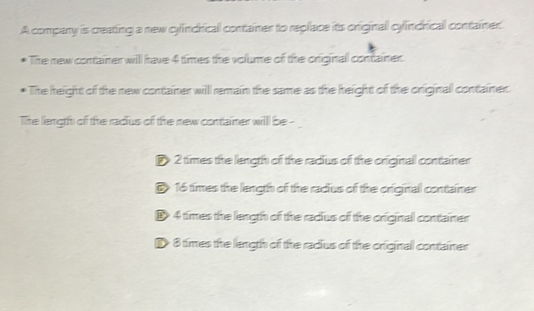 A company is deaning a new olincrical container to replace its original ghincrical containe:
* The new container will have 4 tirtes the volume of the original container
- The heigit of the new container will remain the same as the height or the original containe:
Tre lergth of the raius of the new container will be-
D) 2times thelength of the radius of the original container
(1) 1 t times the length of the radius of the original container
(1) 4 times thelength of the racius of the original container
D Btimes the length of the radius of the original container