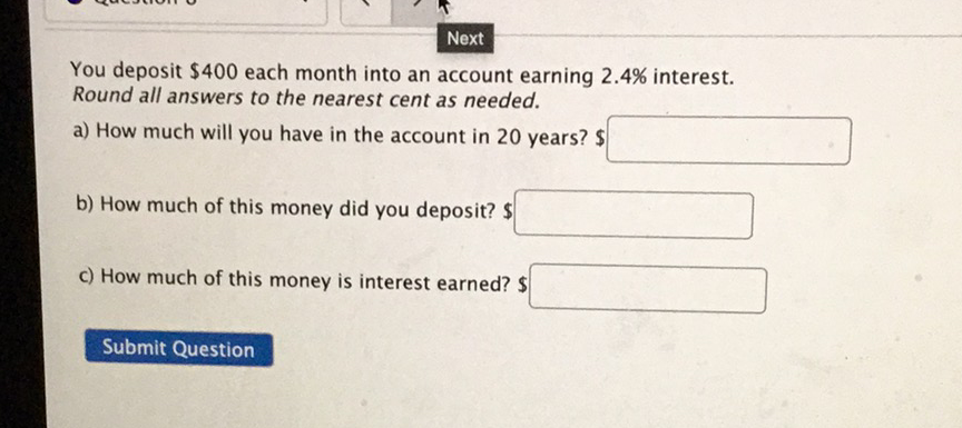 You deposit \( \$ 400 \) each month into an account earning \( 2.4 \% \) interest. Round all answers to the nearest cent as needed.
a) How much will you have in the account in 20 years? \$
b) How much of this money did you deposit? \( \$ \)
c) How much of this money is interest earned? \$
Submit Question