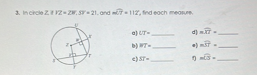 3. In circle \( Z \), if \( V Z=Z W, S V=21 \), and \( m \widehat{U T}=112^{\circ} \), find each measure.
a) \( U T= \)
d) \( m \overparen{X T}= \)
b) \( W T= \)
e) \( m \widehat{S T}= \)
c) \( S T= \)
f) \( m \widehat{U S}= \)