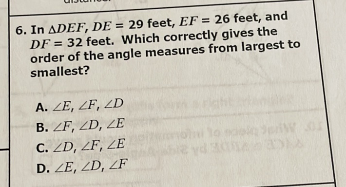 6. In \( \Delta D E F, D E=29 \) feet, \( E F=26 \) feet, and \( D F=32 \) feet. Which correctly gives the order of the angle measures from largest to smallest?
A. \( \angle E, \angle F, \angle D \)
B. \( \angle F, \angle D, \angle E \)
C. \( \angle D, \angle F, \angle E \)
D. \( \angle E, \angle D, \angle F \)