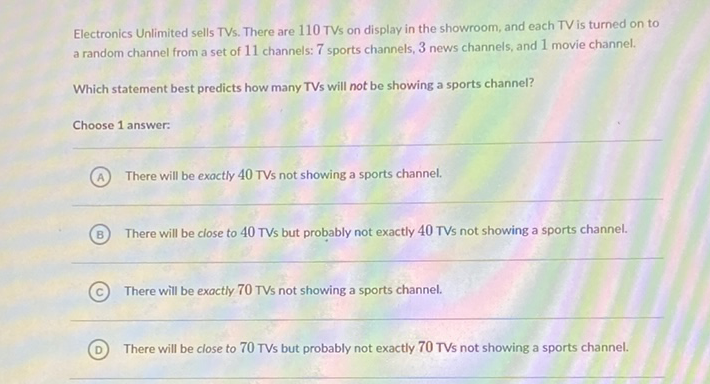 Electronics Unlimited sells TVs. There are 110 TVs on display in the showroom, and each TV is turned on to a random channel from a set of 11 channels: 7 sports channels, 3 news channels, and 1 movie channel.
Which statement best predicts how many TVs will not be showing a sports channel?
Choose 1 answer:
(A) There will be exactly 40 TVs not showing a sports channel.
(B) There will be close to 40 TVs but probably not exactly 40 TVs not showing a sports channel.
(C) There will be exactly 70 TVs not showing a sports channel.
(D) There will be close to 70 TVs but probably not exactly 70 TVs not showing a sports channel.