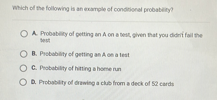 Which of the following is an example of conditional probability?
A. Probability of getting an A on a test, given that you didn't fail the test
B. Probability of getting an A on a test
C. Probability of hitting a home run
D. Probability of drawing a club from a deck of 52 cards