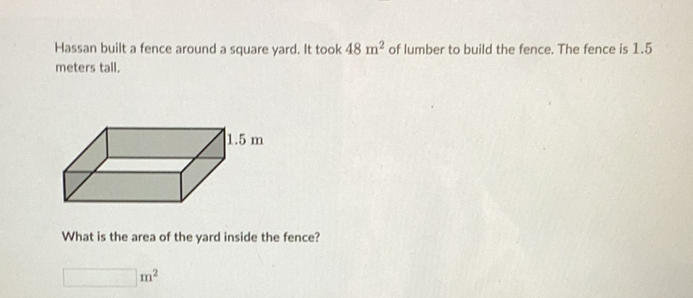 Hassan built a fence around a square yard. It took \( 48 \mathrm{~m}^{2} \) of lumber to build the fence. The fence is \( 1.5 \) meters tall.
What is the area of the yard inside the fence?
\( \mathrm{m}^{2} \)