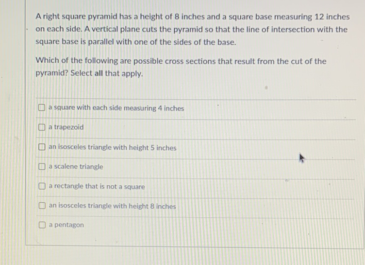 A right square pyramid has a height of 8 inches and a square base measuring 12 inches on each side. A vertical plane cuts the pyramid so that the line of intersection with the square base is parallel with one of the sides of the base.
Which of the following are possible cross sections that result from the cut of the pyramid? Select all that apply.
a square with each side measuring 4 inches
a trapezoid
an isosceles triangle with height 5 inches
a scalene triangle
a rectangle that is not a square
an isosceles triangle with height 8 inches
a pentagon