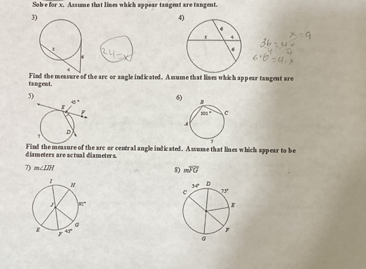 Solv e for \( x \). Assume that lines which appear tangent are tangent.
3)
4)
Find the measure of the arc or angle indicated. A ssume that lines which appear tangent are tangent.
5)
6)
Find the measure of the are or central angle indicated. Assume that lines which appear to be diameters are actual diameters.
7) \( m \angle I J H \)
8) \( m \overline{F G} \)