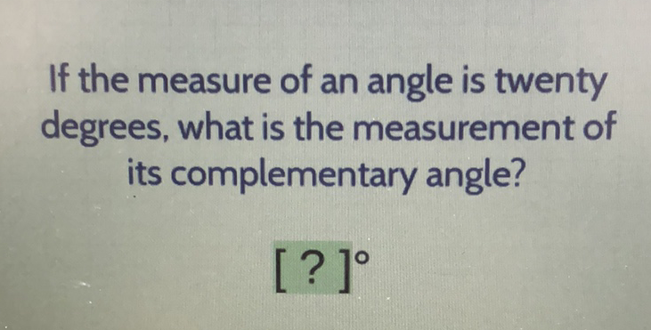 If the measure of an angle is twenty degrees, what is the measurement of its complementary angle?
\( [?]^{\circ} \)