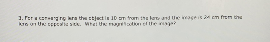 3. For a converging lens the object is \( 10 \mathrm{~cm} \) from the lens and the image is \( 24 \mathrm{~cm} \) from the lens on the opposite side. What the magnification of the image?