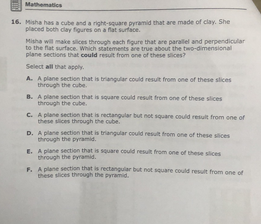 Mathematics
16. Misha has a cube and a right-square pyramid that are made of clay. She placed both clay figures on a flat surface.
Misha will make slices through each figure that are parallel and perpendicular to the flat surface. Which statements are true about the two-dimensional plane sections that could result from one of these slices?
Select all that apply.
A. A plane section that is triangular could result from one of these slices through the cube.
B. A plane section that is square could result from one of these slices through the cube.
C. A plane section that is rectangular but not square could result from one of these slices through the cube.
D. A plane section that is triangular could result from one of these slices through the pyramid.
E. A plane section that is square could result from one of these slices through the pyramid.
F. A plane section that is rectangular but not square could result from one of these slices through the pyramid.