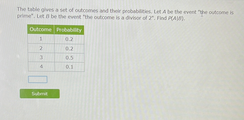 The table gives a set of outcomes and their probabilities. Let \( A \) be the event "the outcome is prime". Let \( B \) be the event "the outcome is a divisor of 2 ". Find \( P(A \mid B) \).
\begin{tabular}{|c|c|}
\hline Outcome & Probability \\
\hline 1 & \( 0.2 \) \\
\hline 2 & \( 0.2 \) \\
\hline 3 & \( 0.5 \) \\
\hline 4 & \( 0.1 \) \\
\hline
\end{tabular}
Submit