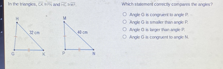 In the triangles, \( \overline{\mathrm{CK}} \cong \overline{\mathrm{PN}} \) and \( \overline{\mathrm{HC}} \cong \overline{\mathrm{MP}} \).
Which statement correctly compares the angles?
Angle \( G \) is congruent to angle P.
Angle \( G \) is smaller than angle P.
Angle \( G \) is larger than angle P.
Angle \( \mathrm{G} \) is congruent to angle \( \mathrm{N} \).