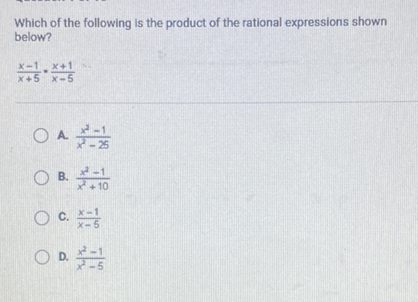 Which of the following is the product of the rational expressions shown below?
\[
\frac{x-1}{x+5} \cdot \frac{x+1}{x-5}
\]
A. \( \frac{x^{2}-1}{x^{2}-25} \)
B. \( \frac{x^{2}-1}{x^{2}+10} \)
C. \( \frac{x-1}{x-5} \)
D. \( \frac{x^{2}-1}{x^{2}-5} \)
