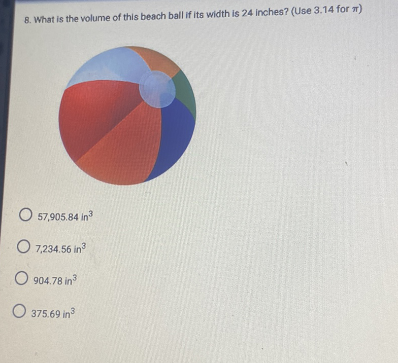 8. What is the volume of this beach ball if its width is 24 inches? (Use \( 3.14 \) for \( \pi \) )
\( 57,905.84 \) in \( ^{3} \)
\( 7,234.56 \mathrm{in}^{3} \)
\( 904.78 \) in \( ^{3} \)
\( 375.69 \mathrm{in}^{3} \)