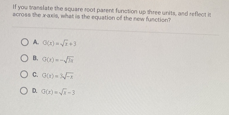 If you translate the square root parent function up three units, and reflect it across the \( x \)-axis, what is the equation of the new function?
A. \( G(x)=\sqrt{x}+3 \)
B. \( G(x)=-\sqrt{3 x} \)
C. \( \mathrm{G}(x)=3 \sqrt{-x} \)
D. \( G(x)=\sqrt{x}-3 \)