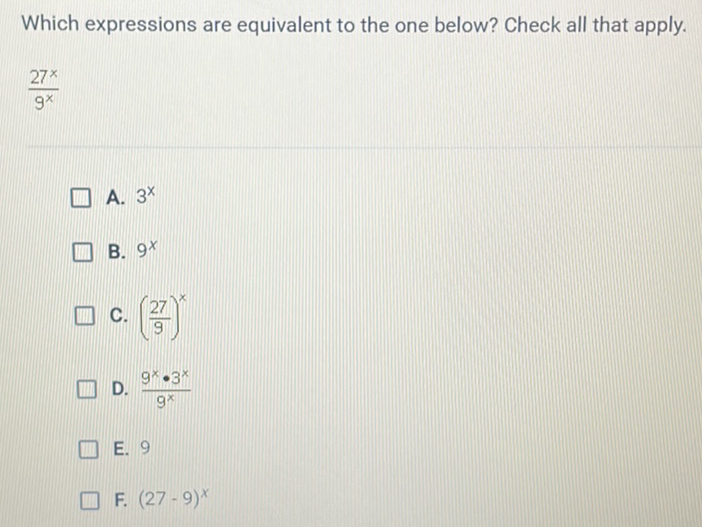 Which expressions are equivalent to the one below? Check all that apply.
\( \frac{27^{x}}{9^{x}} \)
A. \( 3^{x} \)
B. \( 9^{x} \)
C. \( \left(\frac{27}{9}\right)^{x} \)
D. \( \frac{9^{x} \cdot 3^{x}}{9^{x}} \)
E. 9
F. \( (27-9)^{x} \)