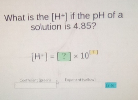 What is the \( \left[\mathrm{H}^{+}\right] \)if the \( \mathrm{pH} \) of a solution is \( 4.85 \) ?
\[
\left[\mathrm{H}^{+}\right]=[?] \times 10^{[7]}
\]
Coetficient (green) Exponent (yellow) Enter