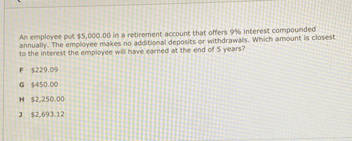 An employee put \( \$ 5,000.00 \) in a retirement account that offers \( 9 \% \) interest compounded annually. The employee makes no additional deposits or withdrawals. Which amount is closest to the interest the employee will have earned at the end of 5 years?
F \( \$ 229.09 \)
G \( \$ 450.00 \)
H \( \$ 2,250.00 \)
J \( \$ 2,693.12 \)