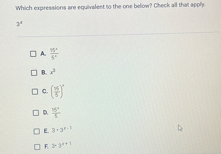 Which expressions are equivalent to the one below? Check all that apply.
\( 3^{x} \)
A. \( \frac{15^{x}}{5^{x}} \)
B. \( x^{3} \)
C. \( \left(\frac{15}{5}\right)^{x} \)
D. \( \frac{15^{x}}{5} \)
E. \( 3 \cdot 3^{x-1} \)
F. \( 3 \cdot 3^{x+1} \)