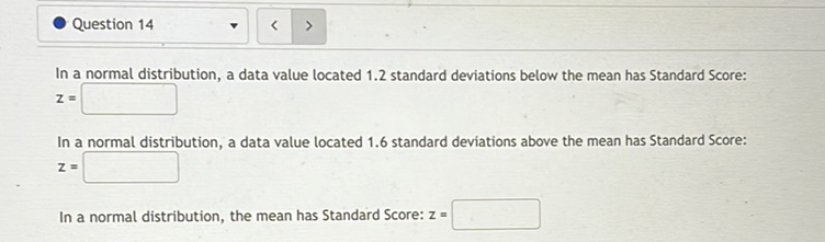 In a normal distribution, a data value located \( 1.2 \) standard deviations below the mean has Standard Score:
\[
z=
\]
In a normal distribution, a data value located \( 1.6 \) standard deviations above the mean has Standard Score:
\[
z=
\]
In a normal distribution, the mean has Standard Score: \( z= \)