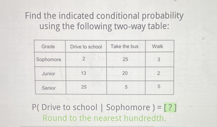 Find the indicated conditional probability using the following two-way table:
\begin{tabular}{|c|c|c|c|}
\hline Grade & Drive to school & Take the bus & Walk \\
\hline Sophomore & 2 & 25 & 3 \\
\hline Junior & 13 & 20 & 2 \\
\hline Senior & 25 & 5 & 5 \\
\hline
\end{tabular}
P( Drive to school | Sophomore ) = [?] Round to the nearest hundredth.