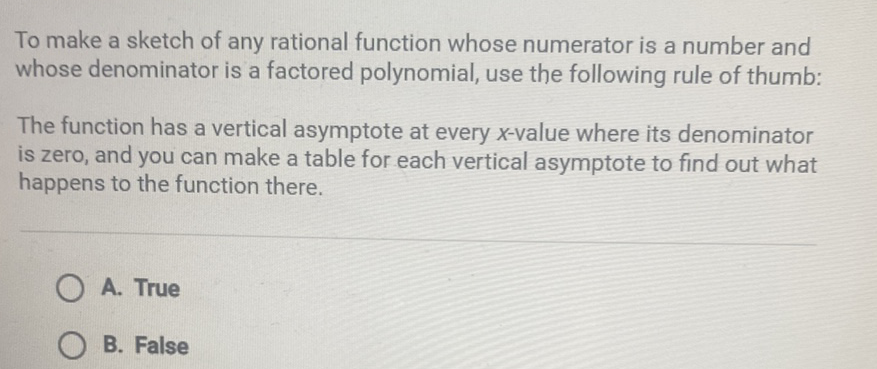 To make a sketch of any rational function whose numerator is a number and whose denominator is a factored polynomial, use the following rule of thumb:
The function has a vertical asymptote at every \( x \)-value where its denominator is zero, and you can make a table for each vertical asymptote to find out what happens to the function there.
A. True
B. False