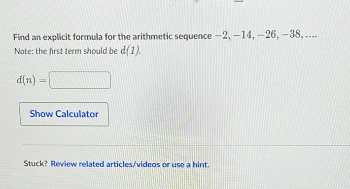 Find an explicit formula for the arithmetic sequence \( -2,-14,-26,-38, \ldots . \) Note: the first term should be \( d(1) \).
\[
d(n)=
\]
Show Calculator
Stuck? Review related articles/videos or use a hint.