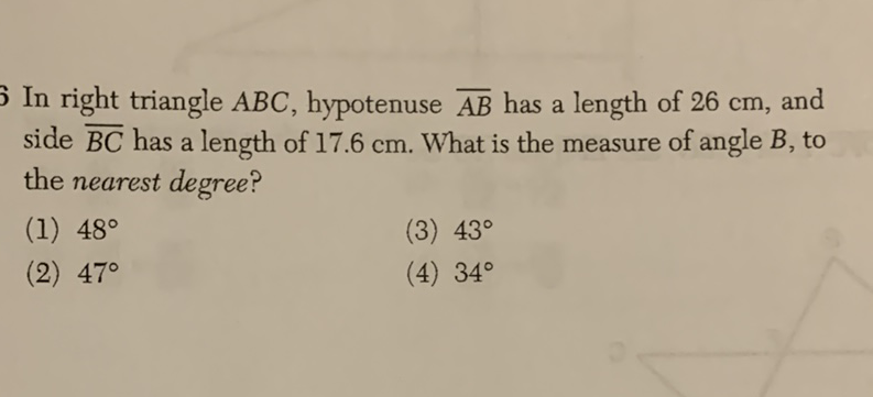 In right triangle \( A B C \), hypotenuse \( \overline{A B} \) has a length of \( 26 \mathrm{~cm} \), and side \( \overline{B C} \) has a length of \( 17.6 \mathrm{~cm} \). What is the measure of angle \( B \), to the nearest degree?
(1) \( 48^{\circ} \)
(3) \( 43^{\circ} \)
(2) \( 47^{\circ} \)
(4) \( 34^{\circ} \)