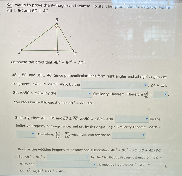 Kari wants to prove the Pythagorean theorem. To start her proof, she draws \( \triangle A B C \), where \( \overline{A B} \perp \overline{B C} \) and \( \overline{B D} \perp \overline{A C} \).
Complete the proof that \( A B^{2}+B C^{2}=A C^{2} \).
\( \overline{A B} \perp \overline{B C} \), and \( \overline{B D} \perp \overline{A C} \). Since perpendicular lines form right angles and all right angles are congruent, \( \angle A B C \cong \angle A D B \). Alsd, by the
So, \( \triangle A B C \sim \triangle A D B \) by the Similarity Theorem. Therefore \( \frac{A B}{A C}= \) You can rewrite this equation as \( A B^{2}=A C \cdot A D \).
Similarly, since \( \overline{A B} \perp \overline{B C} \) and \( \overline{B D} \perp \overline{A C}, \angle A B C \cong \angle B D C \). Also, by the Reflexive Property of Congruence, and so, by the Angle-Angle Similarity Theorem, \( \triangle A B C \sim \)
₹. Therefore, \( \frac{A C}{B C}=\frac{B C}{D C^{\prime}} \), which you can rewrite as
Now, by the Addition Property of Equality and substitution, \( A B^{2}+B C^{2}=A C \cdot A D+A C \cdot D C \).
So, \( A B^{2}+B C^{2}= \)
by the Distributive Property. Since \( A D+D C= \)
AC by the
, it must be true that \( A B^{2}+B C^{2}= \)
\( A C \cdot A C \), or \( A B^{2}+B C^{2}=A C^{2} \).