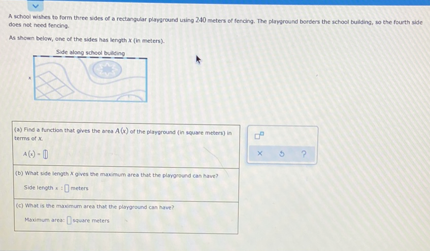 A school wishes to form three sides of a rectangular playground using 240 meters of fencing. The playground borders the school building, so the fourth side does not need fencing.
As shown below, one of the sides has length \( x \) (in meters).
Side along school building
\( x \)
(a) Find a function that gives the area \( A(x) \) of the playground (in square meters) in terms of \( x \).
\[
A(x)=\prod
\]
(b) What side length \( x \) gives the maximum area that the playground can have?
Side length \( x \) : meters
(c) What is the maximum area that the playground can have?
Maximum area: [square meters