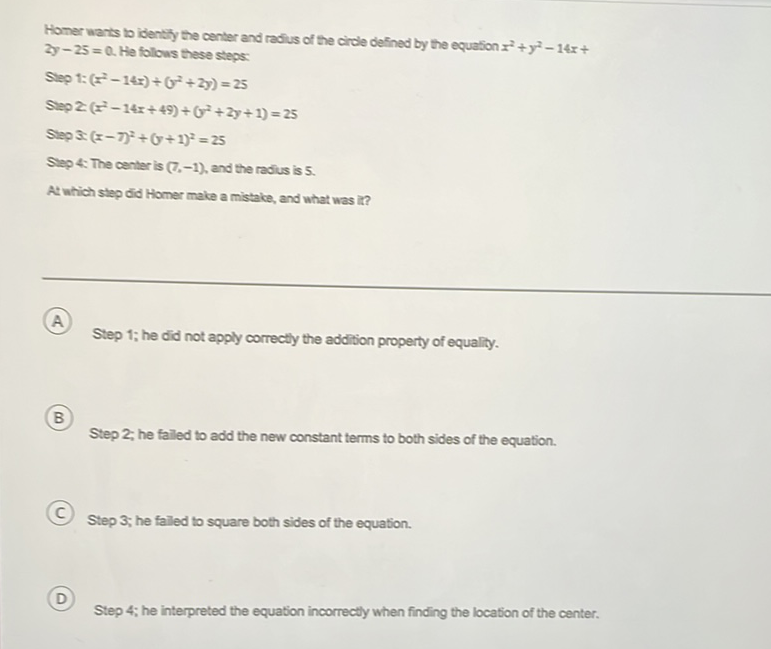 Homer wants to identiy the center and radis of the circle defined by the equation \( x^{2}+y^{2}-14 x+ \) \( 2 y-25=0 \). He follows these steps:
Sleg 1: \( \left(x^{2}-14 x\right)+\left(y^{2}+2 y\right)=25 \)
Slep 2 \( \left(x^{2}-14 x+49\right)+\left(y^{2}+2 y+1\right)=25 \)
Slep S. \( (x-7)^{2}+(y+1)^{2}=25 \)
Slep 4. The center is \( (7,-1) \), and the radius is 5 .
At which step did Homer make a mistake, and what was it?
(A) Step 1; he did not apply correctly the addition property of equality.
(B) Step 2; he failed to add the new constant terms to both sides of the equation.
(C) Step 3; he falled to square both sides of the equation.
(D) Step 4; he interpreted the equation incorrectly when finding the location of the center.