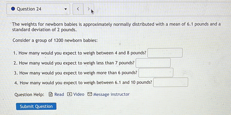Question 24
The weights for newborn babies is approximately normally distributed with a mean of \( 6.1 \) pounds and a standard deviation of 2 pounds.
Consider a group of 1200 newborn babies:
1. How many would you expect to weigh between 4 and 8 pounds?
2. How many would you expect to weigh less than 7 pounds?
3. How many would you expect to weigh more than 6 pounds?
4. How many would you expect to weigh between \( 6.1 \) and 10 pounds?
Question Help: 官 Read D Video \( \square \) Message instructor
Submit Question
