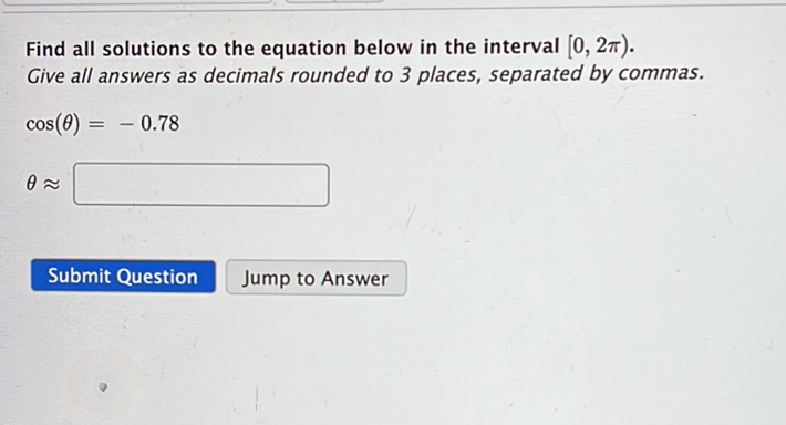 Find all solutions to the equation below in the interval \( [0,2 \pi) \). Give all answers as decimals rounded to 3 places, separated by commas.
\[
\cos (\theta)=-0.78
\]
\[
\theta \approx
\]
Submit Question
Jump to Answer