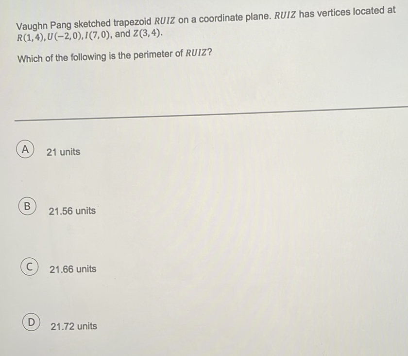 Vaughn Pang sketched trapezoid \( R U I Z \) on a coordinate plane. \( R U I Z \) has vertices located at \( R(1,4), U(-2,0), I(7,0) \), and \( Z(3,4) \).
Which of the following is the perimeter of RUIZ?
A 21 units
B) \( 21.56 \) units
(C) \( 21.66 \) units
D) \( 21.72 \) units