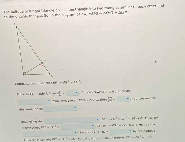 The altitude of a right triangle divides the triangle into two triangles similar to each other and to the original triangle. So, in the diagram below, \( \triangle E F G \sim \triangle F H G \sim \triangle E H F \).
Complete the proof that \( E F^{2}+F G^{2}=E G^{2} \).
Since \( \triangle E F G \sim \triangle E H F \), then \( \frac{E F}{E G}=\quad \quad \). You can rewrite this equation as
-. Similarly, since \( \triangle E F G \sim \triangle F H G \), then \( \frac{E G}{F G}= \) -. You can rewrite
this equation as
Now, using the
- \( E F^{2}+F G^{2}=E F^{2}+E G \cdot H G \). Then, by
substitution, \( E F^{2}+F G^{2}= \)
-. So, \( E F^{2}+F G^{2}=E G \cdot(E H+H G) \) by the
- Because \( E H+H G= \)
by the Additive
Property of Length, \( E F^{2}+F G^{2}=E G \cdot E G \) using substitution. Therefore, \( E F^{2}+F G^{2}=E G^{2} \).