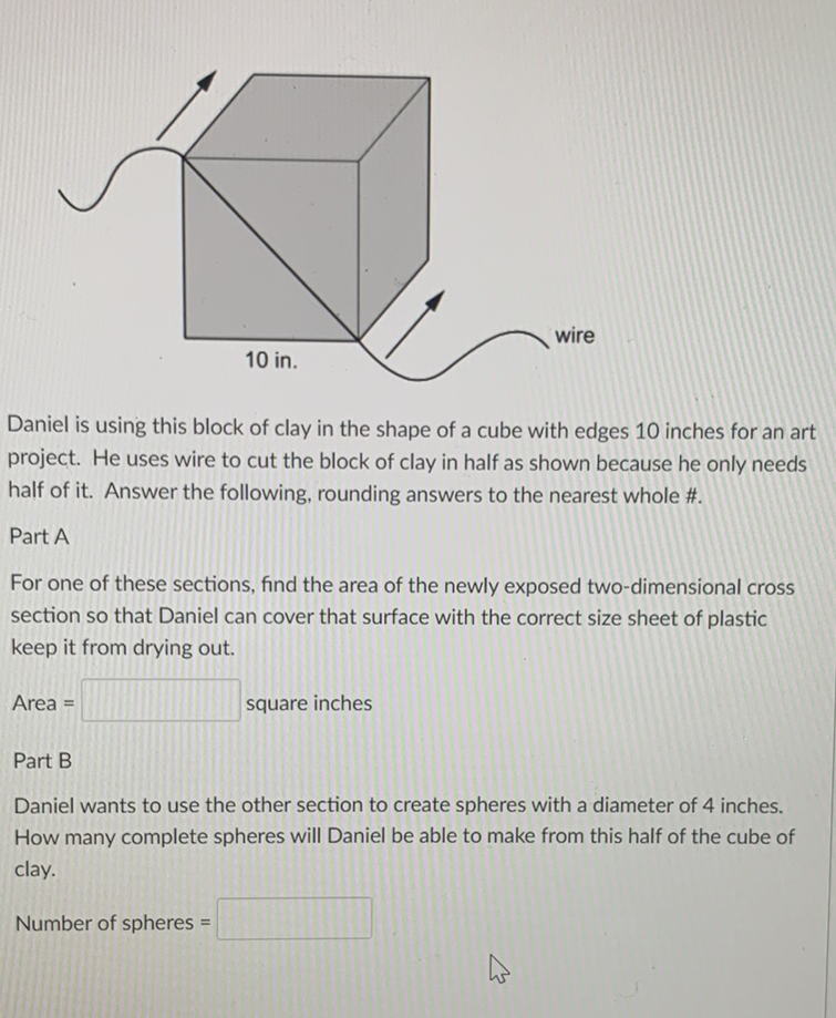 Daniel is using this block of clay in the shape of a cube with edges 10 inches for an art project. He uses wire to cut the block of clay in half as shown because he only needs half of it. Answer the following, rounding answers to the nearest whole #.
Part A
For one of these sections, find the area of the newly exposed two-dimensional cross section so that Daniel can cover that surface with the correct size sheet of plastic keep it from drying out.
Area = square inches
Part B
Daniel wants to use the other section to create spheres with a diameter of 4 inches. How many complete spheres will Daniel be able to make from this half of the cube of clay.
Number of spheres =