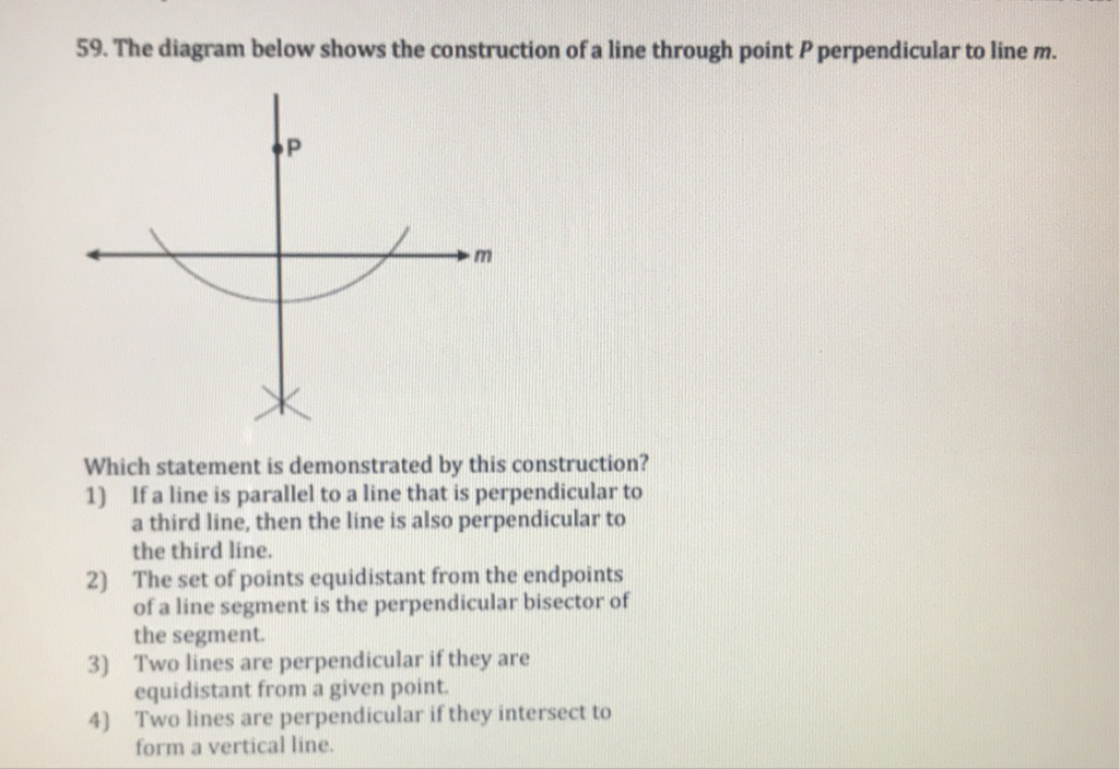 59. The diagram below shows the construction of a line through point \( P \) perpendicular to line \( m \).
Which statement is demonstrated by this construction?
1) If a line is parallel to a line that is perpendicular to a third line, then the line is also perpendicular to the third line.
2) The set of points equidistant from the endpoints of a line segment is the perpendicular bisector of the segment.
3) Two lines are perpendicular if they are equidistant from a given point.
4) Two lines are perpendicular if they intersect to form a vertical line.