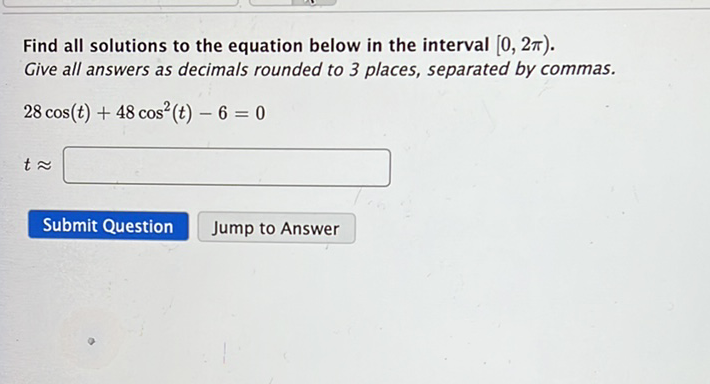 Find all solutions to the equation below in the interval \( [0,2 \pi) \). Give all answers as decimals rounded to 3 places, separated by commas.
\[
28 \cos (t)+48 \cos ^{2}(t)-6=0
\]
\[
t \approx
\]
Submit Question Jump to Answer