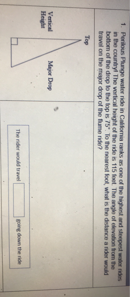 1. Perilous Plunge water ride in California ranks as one of the highest and steepest water rides in the country! The vertical height of the ride is 115 feet. The angle of elevation from the bottom of the drop to the top is \( 75^{\circ} \). To the nearest foot, what is the distance a rider would travel on the major drop of the flume ride?