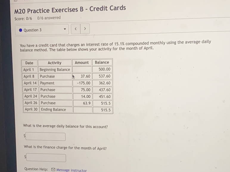 M20 Practice Exercises B - Credit Cards
Score: \( 0 / 6 \quad 0 / 6 \) answered
Question 3
You have a credit card that charges an interest rate of \( 15.1 \% \) compounded monthly using the average daily balance method. The table below shows your activity for the month of April.
What is the average daily balance for this account?
What is the finance charge for the month of April?
Question Help: \( \square \) Message instructor