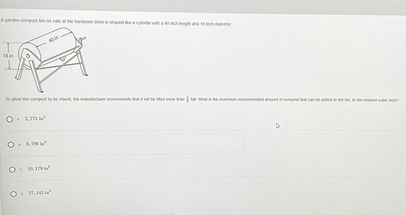 A garden compost bin on sale at the hardware store is shaped tike a cylinder wth a 40 inch height and 18 inch diameter.
To allow the compost to be maxed, the manutacturer recommends that it not be filled more than \( \frac{2}{3} \) full. What is the maximum recommended amount of compost that can be added to the bin, to the nearest cubic inch?
A 2,771 in \( ^{3} \)
- \( 6,786 \mathrm{in}^{3} \)
C \( 10,179 \mathrm{in}^{3} \)
- 27,143 in \( ^{3} \)