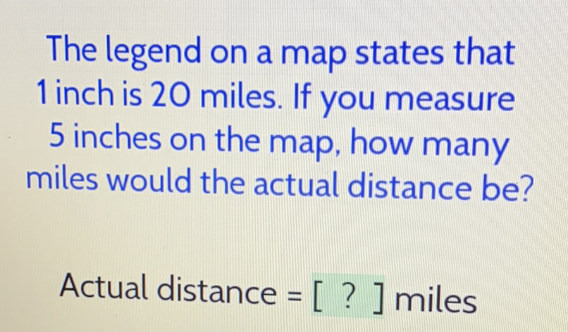 The legend on a map states that 1 inch is 20 miles. If you measure 5 inches on the map, how many miles would the actual distance be?
Actual distance \( =[?] \) miles