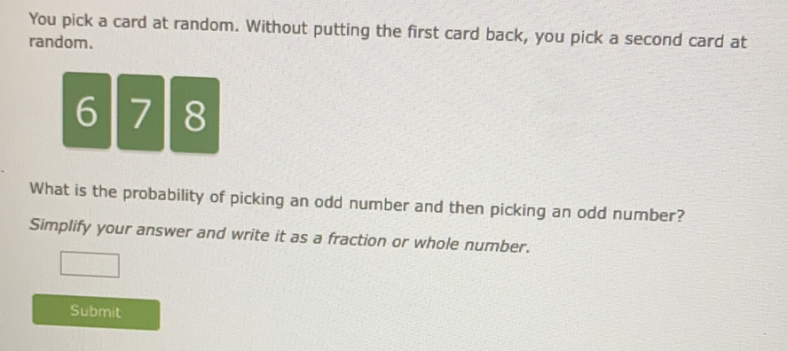 You pick a card at random. Without putting the first card back, you pick a second card at random.
678
What is the probability of picking an odd number and then picking an odd number?
Simplify your answer and write it as a fraction or whole number.
Submit