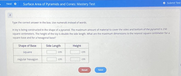 2
Type the correct answer in the box. Use numerals instead of words.
A toy is being constructed in the shape of a pyramid. The maximum amount of material to cover the sides and bottom of the pyramid is 250 square centimeters. The height of the toy is double the side length. What are the maximum dimensions to the nearest square centimeter for a square base and for a hexagonal base?
\begin{tabular}{|c|c|c|}
\hline Shape of Base & Slde Length & Helght \\
\hline square & \( \square \mathrm{cm} \) & \( \square \) \\
\hline regular hexagon & \( \square \) & \( \mathrm{cm} \) \\
\hline
\end{tabular}
Reset
Next