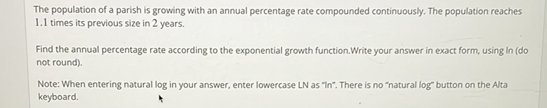 The population of a parish is growing with an annual percentage rate compounded continuously. The population reaches \( 1.1 \) times its previous size in 2 years.

Find the annual percentage rate according to the exponential growth function.Write your answer in exact form, using in (do not round).
Note: When entering natural log in your answer, enter lowercase LN as "In". There is no "natural log" button on the Alta keyboard.