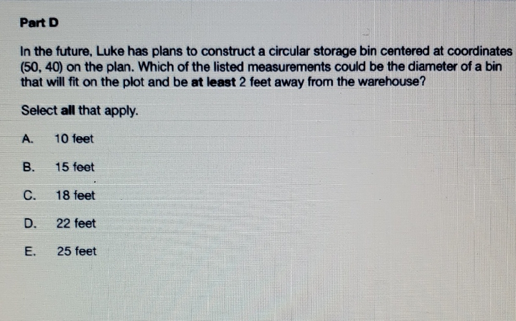 Part D
In the future, Luke has plans to construct a circular storage bin centered at coordinates \( (50,40) \) on the plan. Which of the listed measurements could be the diameter of a bin that will fit on the plot and be at least 2 feet away from the warehouse?
Select all that apply.
A. 10 feet
B. 15 feet
C. 18 feet
D. 22 feet
E. 25 feet