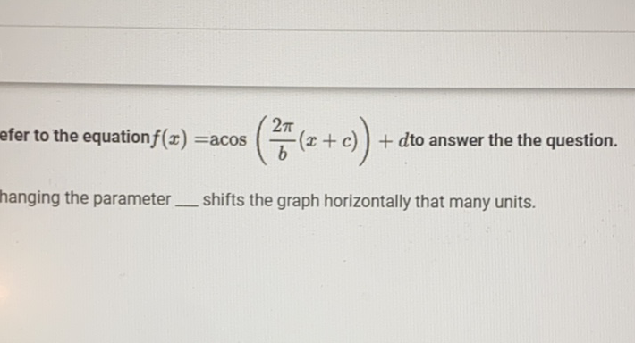 efer to the equation \( f(x)=\operatorname{acos}\left(\frac{2 \pi}{b}(x+c)\right)+d \) to answer the the question. hanging the parameter shifts the graph horizontally that many units.