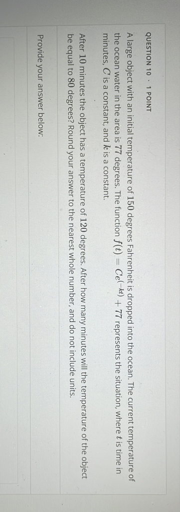 QUESTION \( 10 \cdot 1 \) POINT
A large object with an initial temperature of 150 degrees Fahrenheit is dropped into the ocean. The current temperature of the ocean water in the area is 77 degrees. The function \( f(t)=C e^{(-k t)}+77 \) represents the situation, where \( t \) is time in minutes, \( C \) is a constant, and \( k \) is a constant.

After 10 minutes the object has a temperature of 120 degrees. After how many minutes will the temperature of the object be equal to 80 degrees? Round your answer to the nearest whole number, and do not include units.
Provide your answer below: